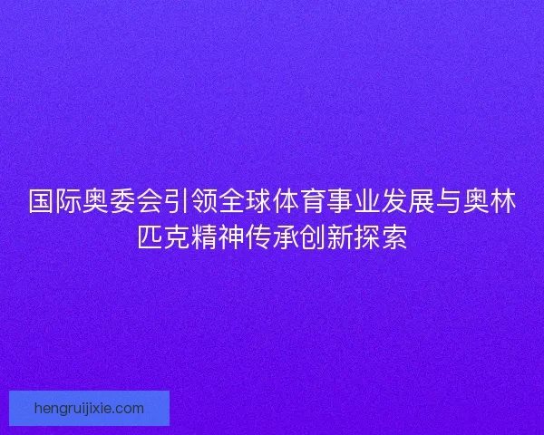 国际奥委会引领全球体育事业发展与奥林匹克精神传承创新探索