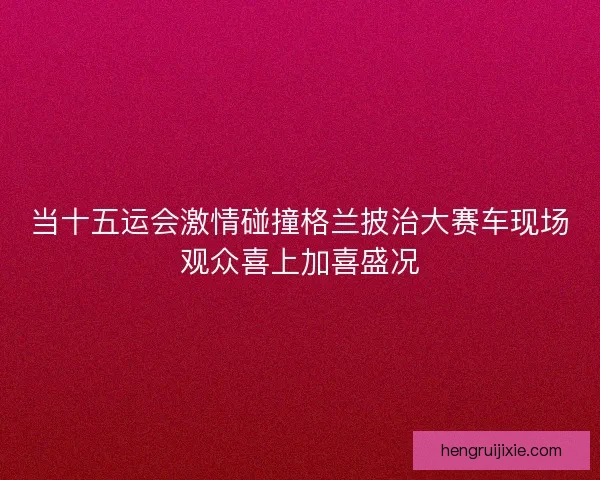 当十五运会激情碰撞格兰披治大赛车现场观众喜上加喜盛况