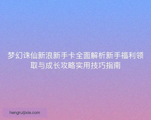 梦幻诛仙新浪新手卡全面解析新手福利领取与成长攻略实用技巧指南